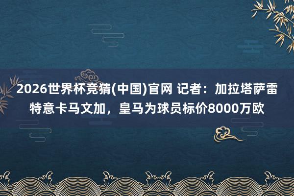 2026世界杯竞猜(中国)官网 记者:加拉塔萨雷特意卡马文加,皇马为球员标价8000万欧