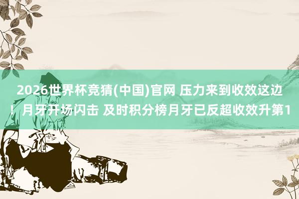 2026世界杯竞猜(中国)官网 压力来到收效这边!月牙开场闪击 及时积分榜月牙已反超收效升第1