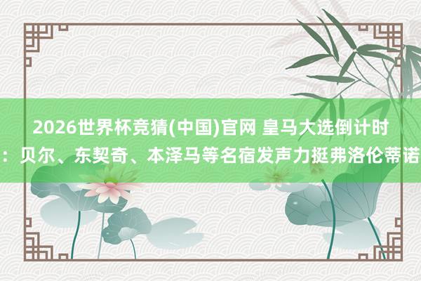 2026世界杯竞猜(中国)官网 皇马大选倒计时:贝尔、东契奇、本泽马等名宿发声力挺弗洛伦蒂诺