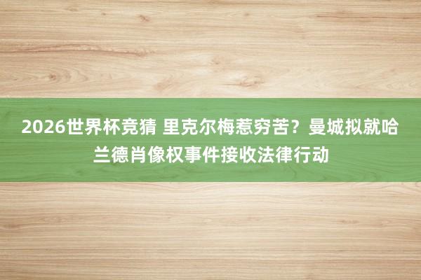 2026世界杯竞猜 里克尔梅惹穷苦?曼城拟就哈兰德肖像权事件接收法律行动