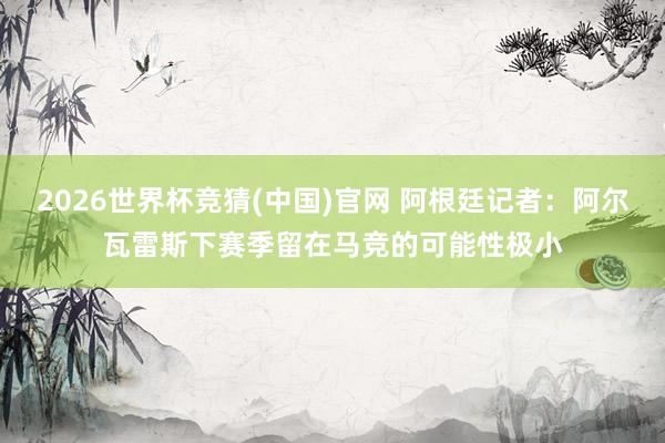 2026世界杯竞猜(中国)官网 阿根廷记者:阿尔瓦雷斯下赛季留在马竞的可能性极小