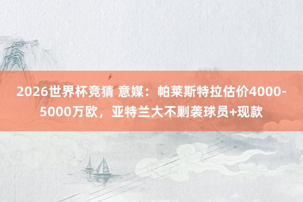 2026世界杯竞猜 意媒:帕莱斯特拉估价4000-5000万欧,亚特兰大不剿袭球员+现款