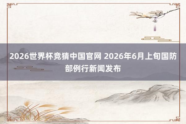 2026世界杯竞猜中国官网 2026年6月上旬国防部例行新闻发布