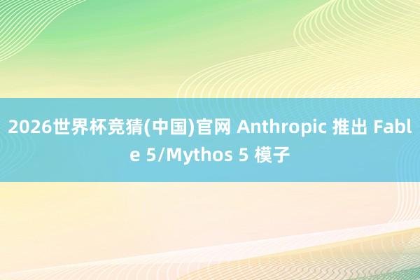 2026世界杯竞猜(中国)官网 Anthropic 推出 Fable 5/Mythos 5 模子