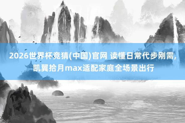 2026世界杯竞猜(中国)官网 读懂日常代步刚需, 凯翼拾月max适配家庭全场景出行