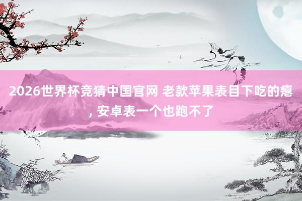 2026世界杯竞猜中国官网 老款苹果表目下吃的瘪, 安卓表一个也跑不了