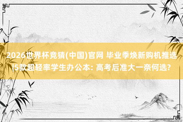 2026世界杯竞猜(中国)官网 毕业季焕新购机推选|5款超轻率学生办公本: 高考后准大一奈何选?