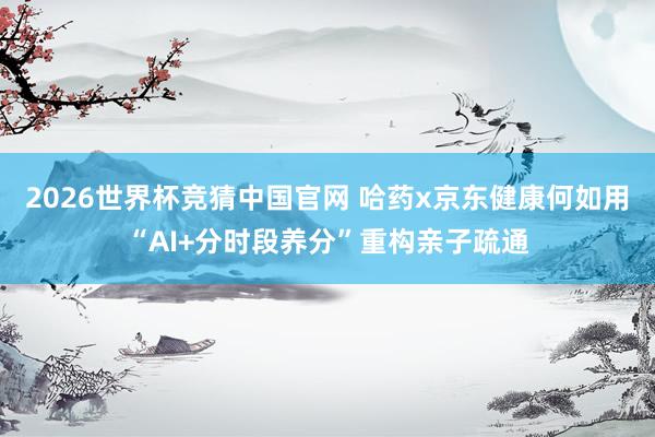 2026世界杯竞猜中国官网 哈药x京东健康何如用“AI+分时段养分”重构亲子疏通