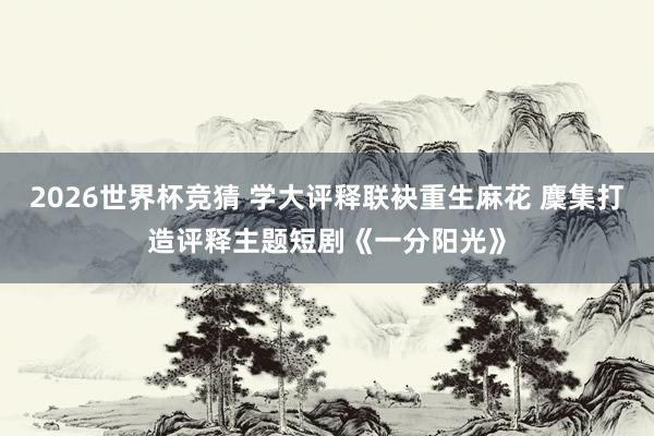 2026世界杯竞猜 学大评释联袂重生麻花 麇集打造评释主题短剧《一分阳光》