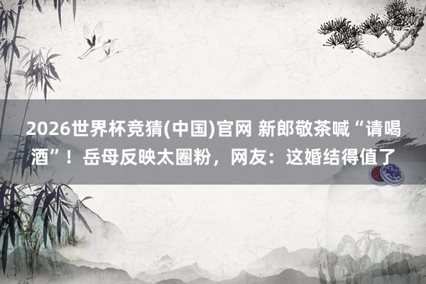 2026世界杯竞猜(中国)官网 新郎敬茶喊“请喝酒”!岳母反映太圈粉,网友:这婚结得值了