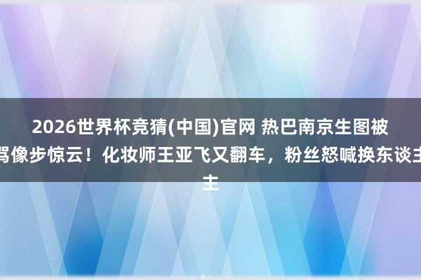 2026世界杯竞猜(中国)官网 热巴南京生图被骂像步惊云!化妆师王亚飞又翻车,粉丝怒喊换东谈主