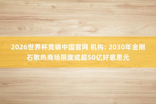2026世界杯竞猜中国官网 机构: 2030年金刚石散热商场限度或超50亿好意思元