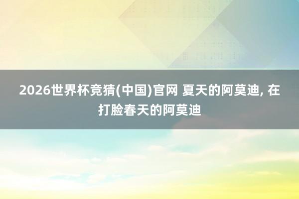 2026世界杯竞猜(中国)官网 夏天的阿莫迪, 在打脸春天的阿莫迪