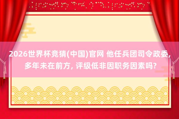 2026世界杯竞猜(中国)官网 他任兵团司令政委, 多年未在前方, 评级低非因职务因素吗?