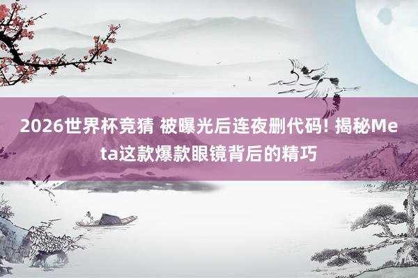 2026世界杯竞猜 被曝光后连夜删代码! 揭秘Meta这款爆款眼镜背后的精巧