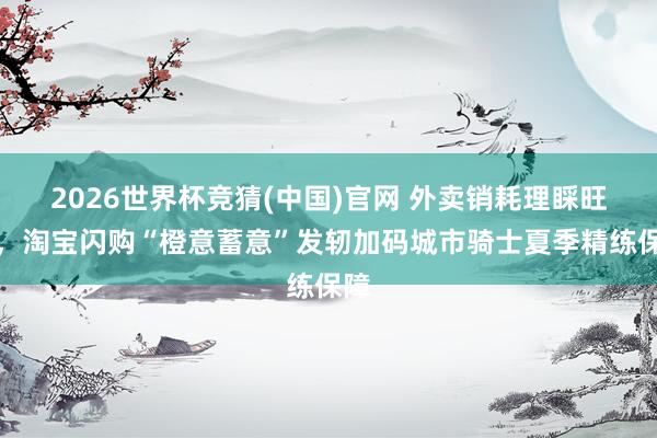 2026世界杯竞猜(中国)官网 外卖销耗理睬旺季,淘宝闪购“橙意蓄意”发轫加码城市骑士夏季精练保障