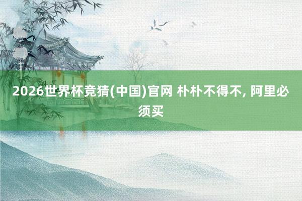 2026世界杯竞猜(中国)官网 朴朴不得不, 阿里必须买