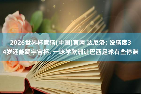 2026世界杯竞猜(中国)官网 达尼洛: 没猜度34岁还能踢宇宙杯， 一味学欧洲让巴西足球有些停滞