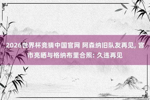 2026世界杯竞猜中国官网 阿森纳旧队友再见, 宫市亮晒与格纳布里合照: 久违再见