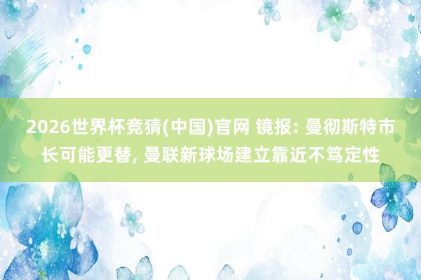 2026世界杯竞猜(中国)官网 镜报: 曼彻斯特市长可能更替, 曼联新球场建立靠近不笃定性