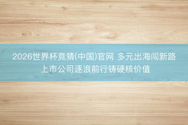2026世界杯竞猜(中国)官网 多元出海闯新路 上市公司逐浪前行铸硬核价值