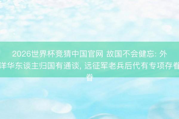 2026世界杯竞猜中国官网 故国不会健忘: 外洋华东谈主归国有通谈， 远征军老兵后代有专项存眷