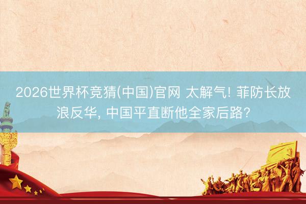 2026世界杯竞猜(中国)官网 太解气! 菲防长放浪反华， 中国平直断他全家后路?