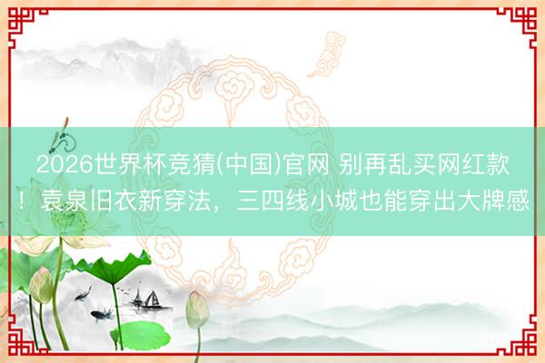 2026世界杯竞猜(中国)官网 别再乱买网红款!袁泉旧衣新穿法,三四线小城也能穿出大牌感