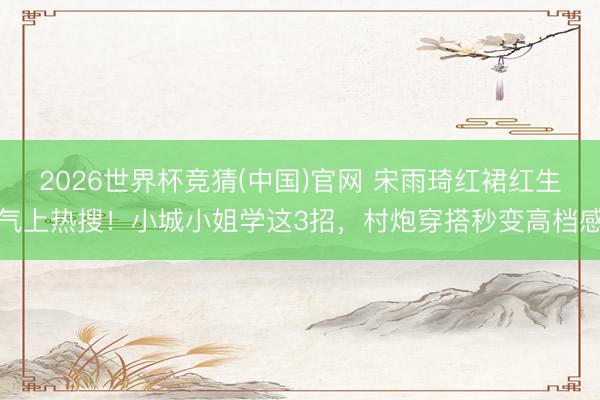 2026世界杯竞猜(中国)官网 宋雨琦红裙红生气上热搜!小城小姐学这3招,村炮穿搭秒变高档感