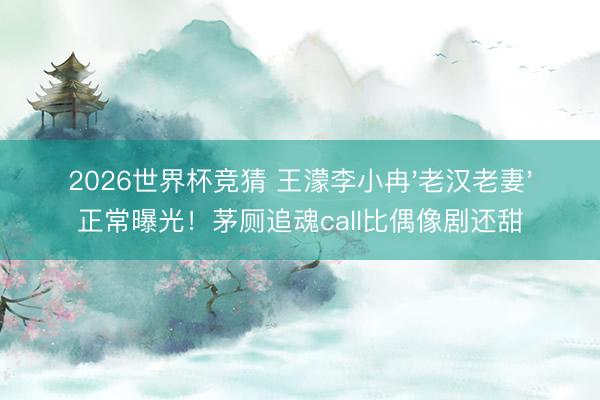 2026世界杯竞猜 王濛李小冉'老汉老妻'正常曝光!茅厕追魂call比偶像剧还甜