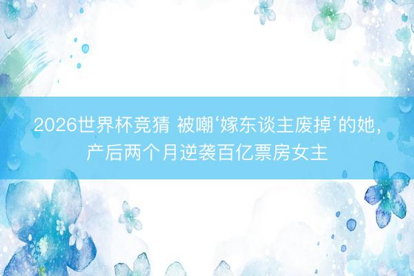 2026世界杯竞猜 被嘲‘嫁东谈主废掉’的她,产后两个月逆袭百亿票房女主