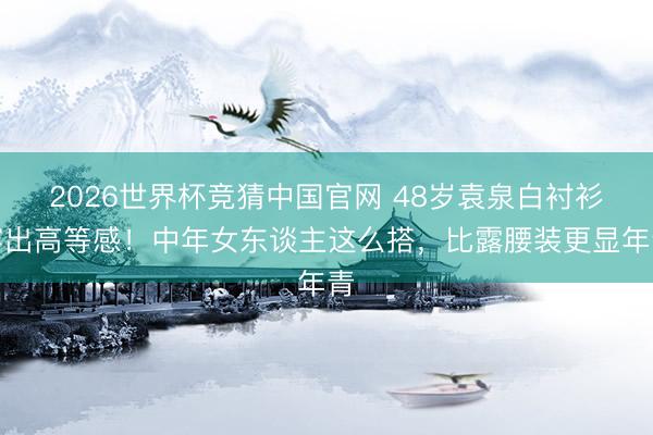 2026世界杯竞猜中国官网 48岁袁泉白衬衫穿出高等感!中年女东谈主这么搭,比露腰装更显年青