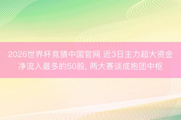 2026世界杯竞猜中国官网 近3日主力超大资金净流入最多的50股, 两大赛谈成抱团中枢
