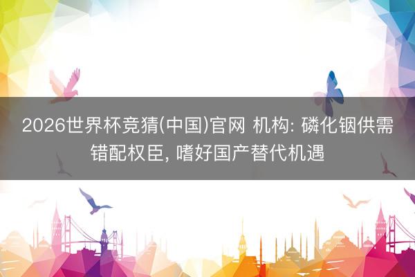 2026世界杯竞猜(中国)官网 机构: 磷化铟供需错配权臣, 嗜好国产替代机遇