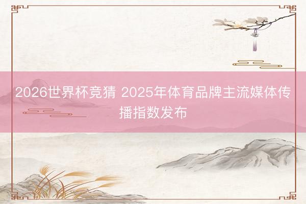 2026世界杯竞猜 2025年体育品牌主流媒体传播指数发布