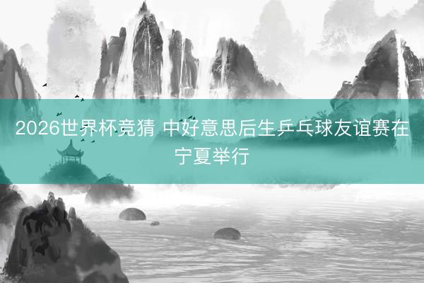 2026世界杯竞猜 中好意思后生乒乓球友谊赛在宁夏举行