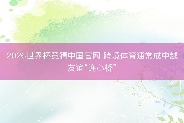 2026世界杯竞猜中国官网 跨境体育通常成中越友谊“连心桥”