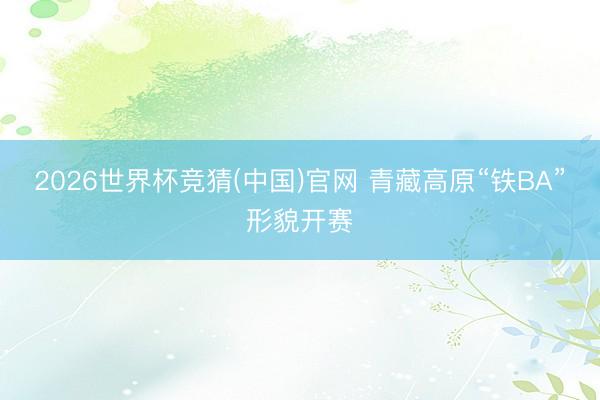 2026世界杯竞猜(中国)官网 青藏高原“铁BA”形貌开赛