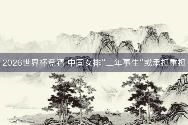 2026世界杯竞猜 中国女排“二年事生”或承担重担
