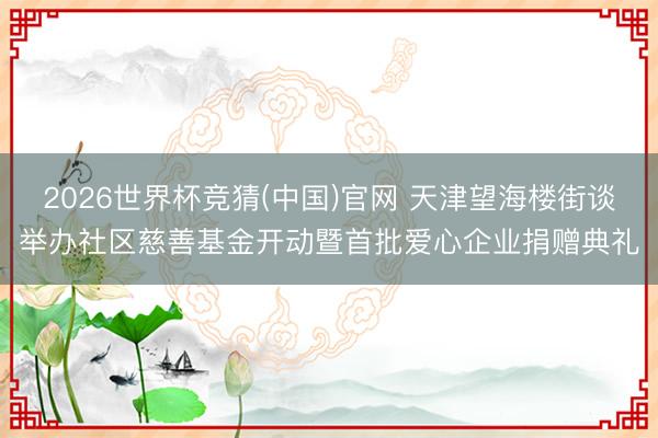 2026世界杯竞猜(中国)官网 天津望海楼街谈举办社区慈善基金开动暨首批爱心企业捐赠典礼