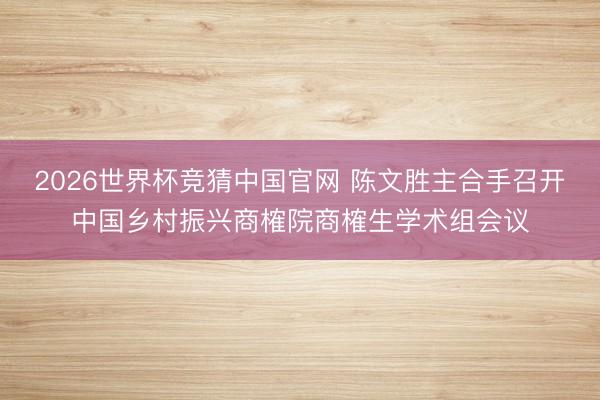 2026世界杯竞猜中国官网 陈文胜主合手召开中国乡村振兴商榷院商榷生学术组会议
