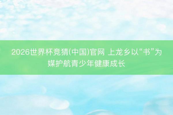 2026世界杯竞猜(中国)官网 上龙乡以“书”为媒护航青少年健康成长