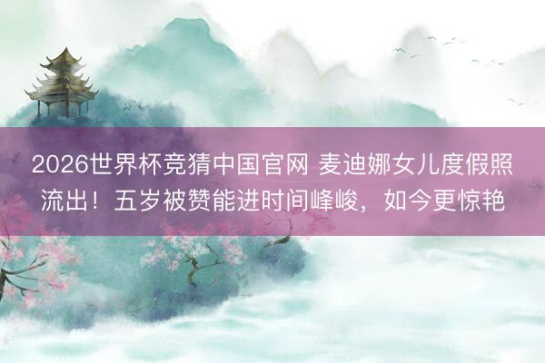 2026世界杯竞猜中国官网 麦迪娜女儿度假照流出!五岁被赞能进时间峰峻,如今更惊艳