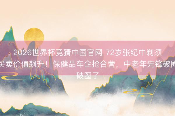 2026世界杯竞猜中国官网 72岁张纪中剃须后买卖价值飙升!保健品车企抢合营,中老年先锋破圈了