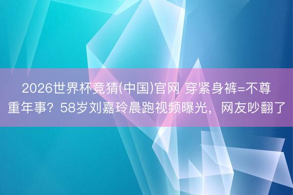 2026世界杯竞猜(中国)官网 穿紧身裤=不尊重年事?58岁刘嘉玲晨跑视频曝光,网友吵翻了