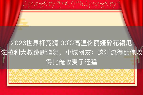 2026世界杯竞猜 33℃高温佟丽娅碎花裙甩飞半米!法拉利大叔跳新疆舞,小城网友:这汗流得比俺收麦子还猛