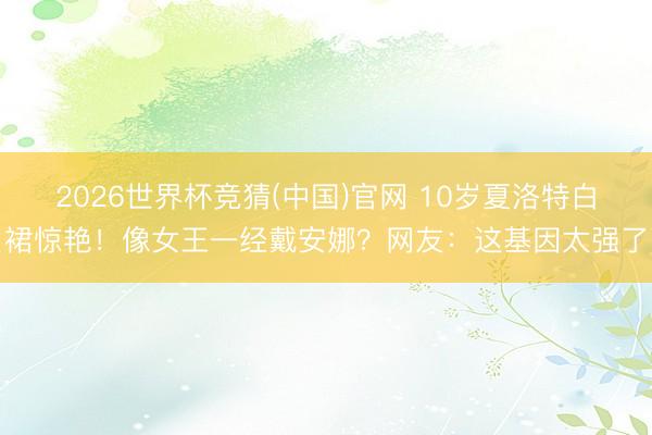 2026世界杯竞猜(中国)官网 10岁夏洛特白裙惊艳!像女王一经戴安娜?网友:这基因太强了