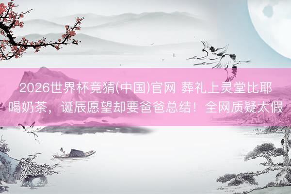 2026世界杯竞猜(中国)官网 葬礼上灵堂比耶喝奶茶,诞辰愿望却要爸爸总结!全网质疑太假