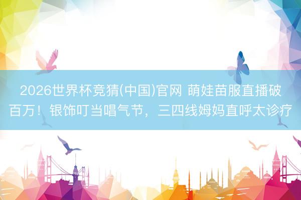 2026世界杯竞猜(中国)官网 萌娃苗服直播破百万！银饰叮当唱气节，三四线姆妈直呼太诊疗