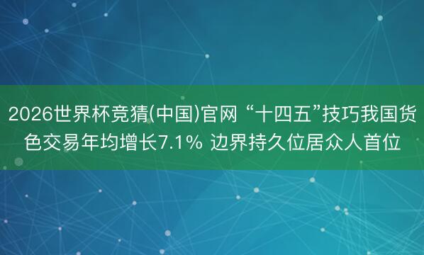 2026世界杯竞猜(中国)官网 “十四五”技巧我国货色交易年均增长7.1% 边界持久位居众人首位